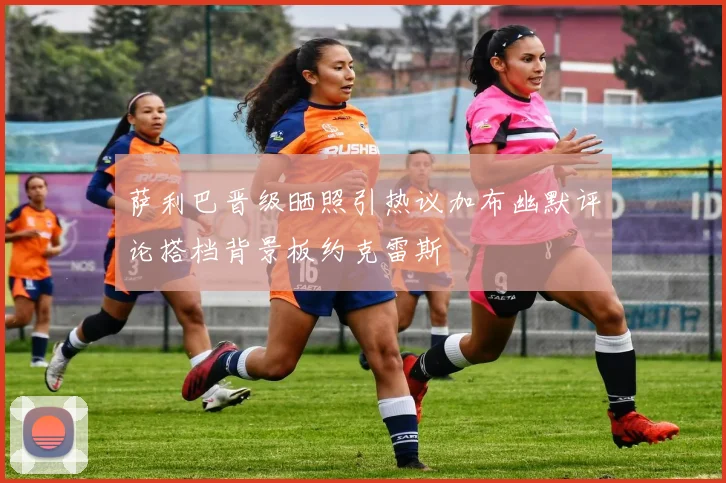 萨利巴晋级晒照引热议加布幽默评论搭档背景板约克雷斯