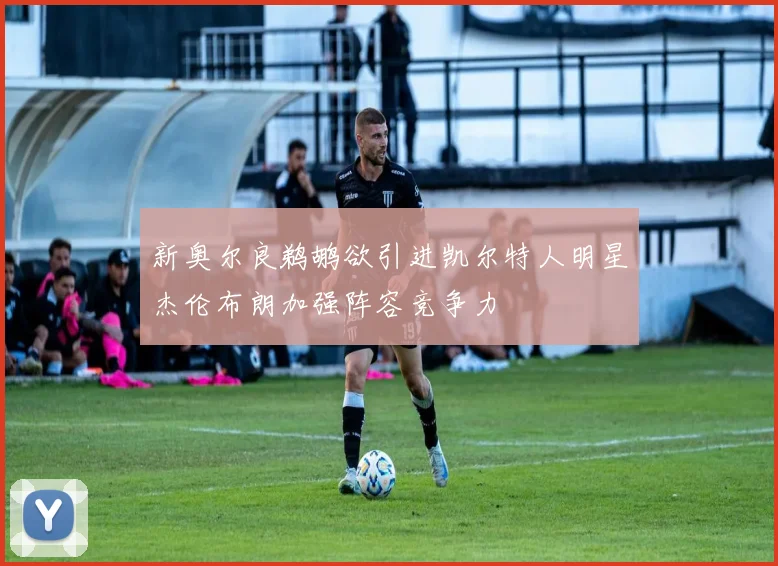 新奥尔良鹈鹕欲引进凯尔特人明星杰伦布朗加强阵容竞争力