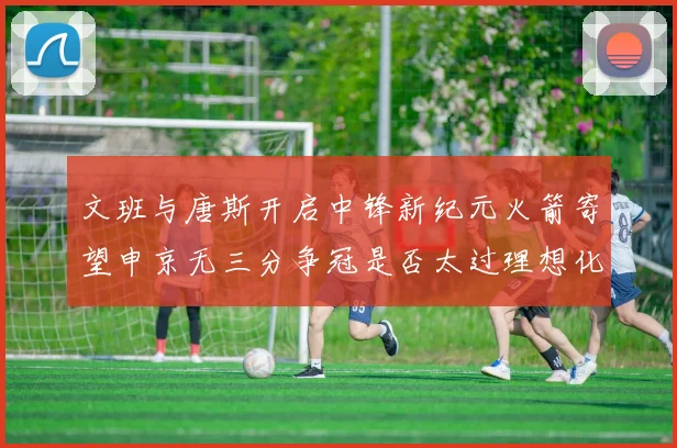 文班与唐斯开启中锋新纪元火箭寄望申京无三分争冠是否太过理想化