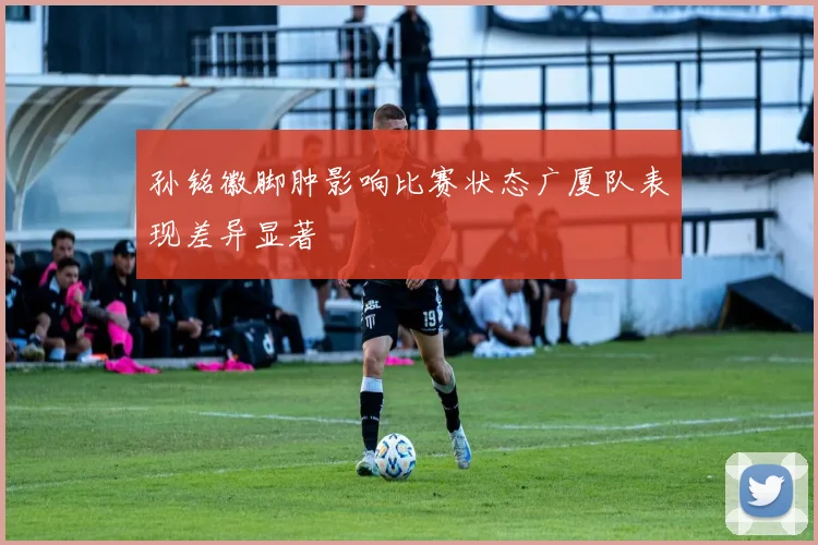 孙铭徽脚肿影响比赛状态广厦队表现差异显著