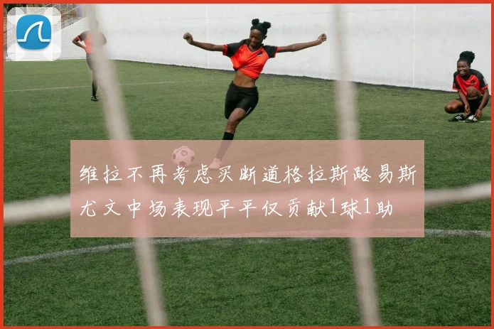 维拉不再考虑买断道格拉斯路易斯尤文中场表现平平仅贡献1球1助
