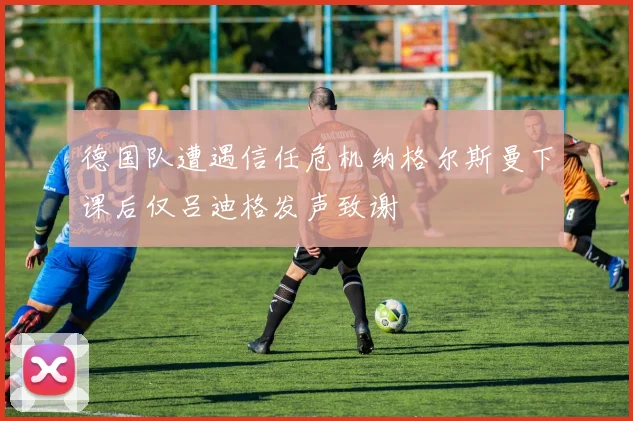 德国队遭遇信任危机纳格尔斯曼下课后仅吕迪格发声致谢