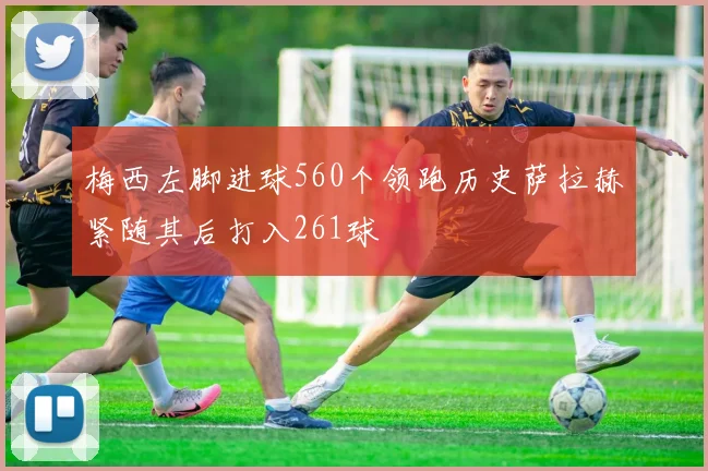 梅西左脚进球560个领跑历史萨拉赫紧随其后打入261球