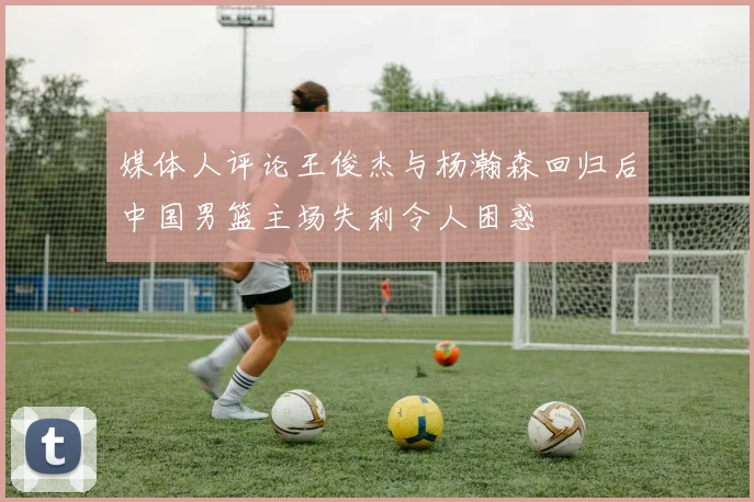 媒体人评论王俊杰与杨瀚森回归后中国男篮主场失利令人困惑