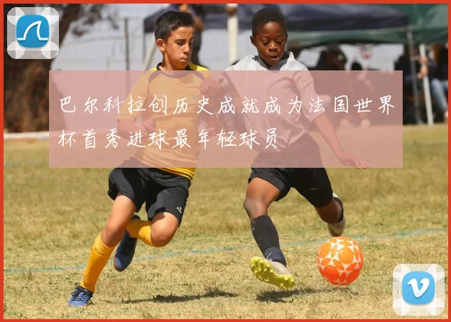 巴尔科拉创历史成就成为法国世界杯首秀进球最年轻球员