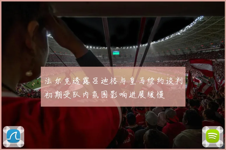 法尔克透露吕迪格与皇马续约谈判初期受队内氛围影响进展缓慢