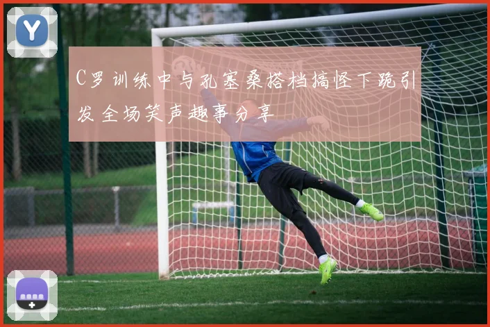 C罗训练中与孔塞桑搭档搞怪下跪引发全场笑声趣事分享
