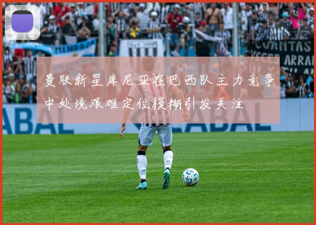 曼联新星库尼亚在巴西队主力竞争中处境艰难定位模糊引发关注
