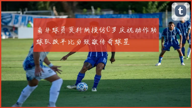 南非球员莫科纳模仿C罗庆祝动作助球队扳平比分致敬传奇球星