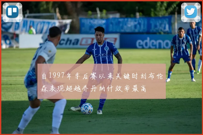 自1997年季后赛以来关键时刻布伦森表现超越乔丹纳什效率最高