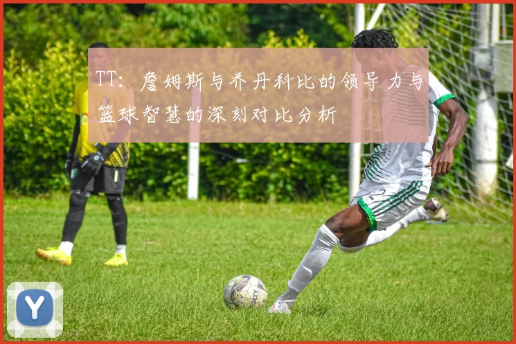 TT：詹姆斯与乔丹科比的领导力与篮球智慧的深刻对比分析