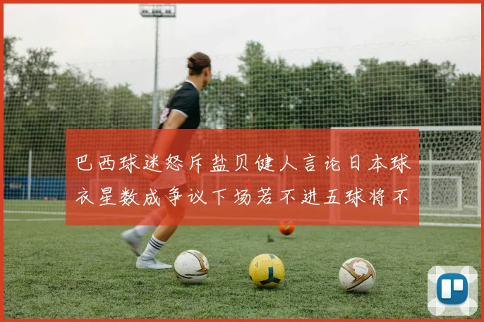 巴西球迷怒斥盐贝健人言论日本球衣星数成争议下场若不进五球将不庆祝