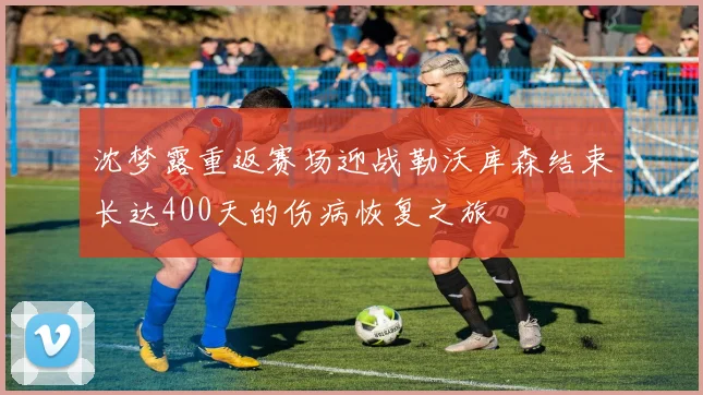 沈梦露重返赛场迎战勒沃库森结束长达400天的伤病恢复之旅