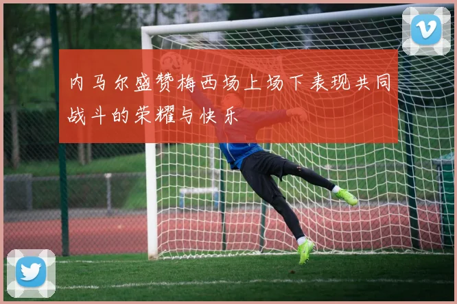 内马尔盛赞梅西场上场下表现共同战斗的荣耀与快乐