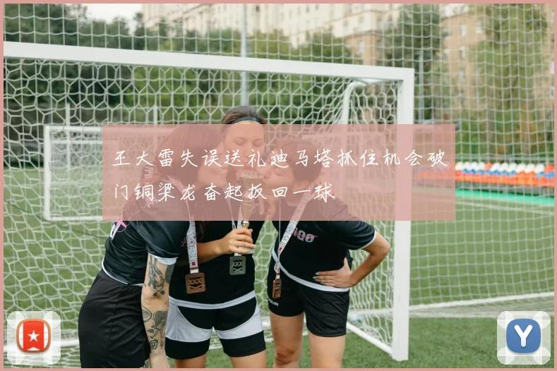 王大雷失误送礼迪马塔抓住机会破门铜梁龙奋起扳回一球