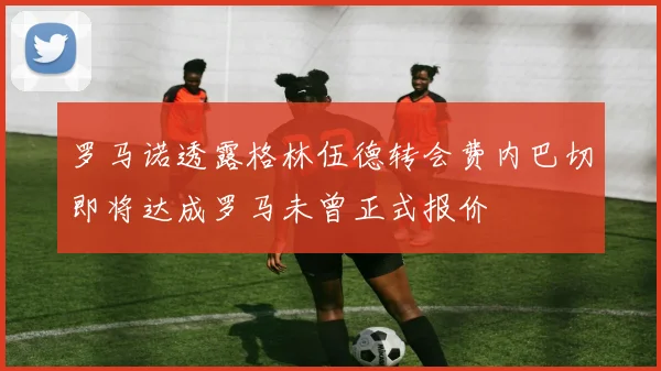 罗马诺透露格林伍德转会费内巴切即将达成罗马未曾正式报价