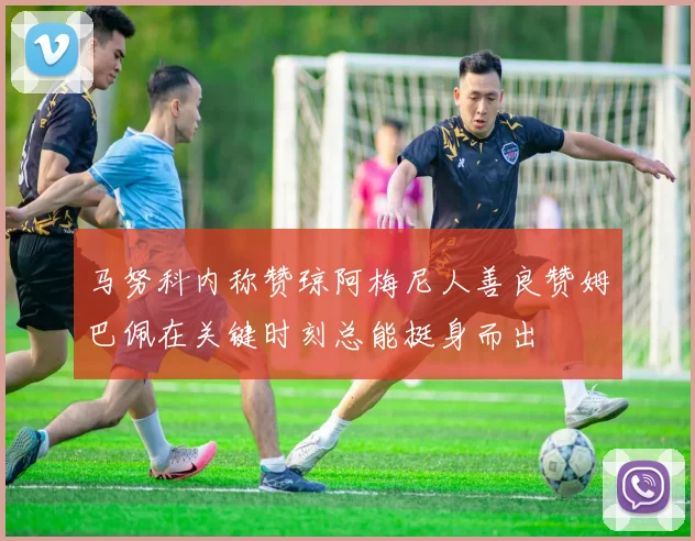 马努科内称赞琼阿梅尼人善良赞姆巴佩在关键时刻总能挺身而出