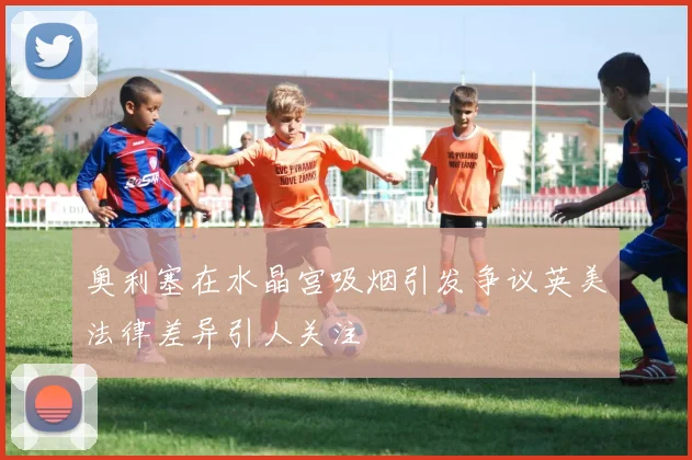 奥利塞在水晶宫吸烟引发争议英美法律差异引人关注