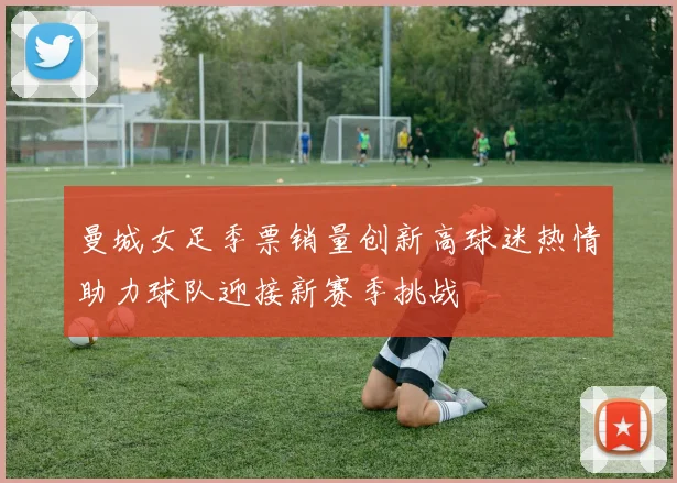 曼城女足季票销量创新高球迷热情助力球队迎接新赛季挑战